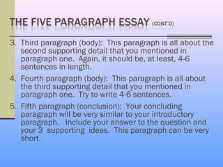 3. Third paragraph (body): This paragraph is all about the
   second supporting detail that you mentioned in
   paragraph one. Again, it should be, at least, 4-6
   sentences in length.
4. Fourth paragraph (body): This paragraph is all about
   the third supporting detail that you mentioned in
   paragraph one. Try to write 4-6 sentences.
5. Fifth paragraph (conclusion): Your concluding
   paragraph will be very similar to your introductory
   paragraph. Include your answer to the question and
   your 3 supporting ideas. This paragraph can be very
   short.
 