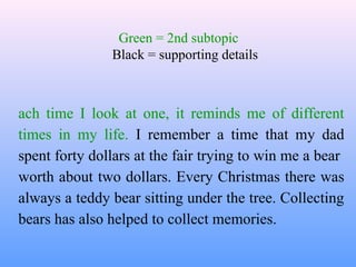 Green = 2nd subtopic
               Black = supporting details



ach time I look at one, it reminds me of different
times in my life. I remember a time that my dad
spent forty dollars at the fair trying to win me a bear
worth about two dollars. Every Christmas there was
always a teddy bear sitting under the tree. Collecting
bears has also helped to collect memories.
 