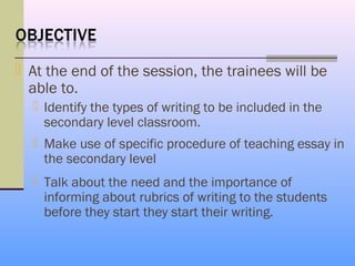  At the end of the session, the trainees will be
  able to.
   Identify the types of writing to be included in the
    secondary level classroom.
   Make use of specific procedure of teaching essay in
    the secondary level
   Talk about the need and the importance of
    informing about rubrics of writing to the students
    before they start they start their writing.
 