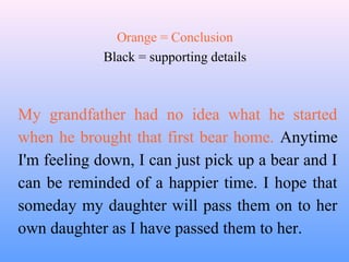 Orange = Conclusion
             Black = supporting details



My grandfather had no idea what he started
when he brought that first bear home. Anytime
I'm feeling down, I can just pick up a bear and I
can be reminded of a happier time. I hope that
someday my daughter will pass them on to her
own daughter as I have passed them to her.
 