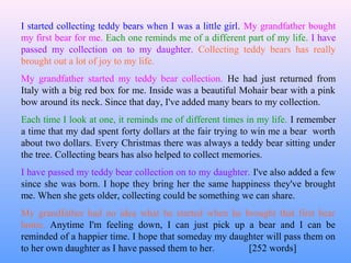 I started collecting teddy bears when I was a little girl. My grandfather bought
my first bear for me. Each one reminds me of a different part of my life. I have
passed my collection on to my daughter. Collecting teddy bears has really
brought out a lot of joy to my life.
My grandfather started my teddy bear collection. He had just returned from
Italy with a big red box for me. Inside was a beautiful Mohair bear with a pink
bow around its neck. Since that day, I've added many bears to my collection.
Each time I look at one, it reminds me of different times in my life. I remember
a time that my dad spent forty dollars at the fair trying to win me a bear worth
about two dollars. Every Christmas there was always a teddy bear sitting under
the tree. Collecting bears has also helped to collect memories.
I have passed my teddy bear collection on to my daughter. I've also added a few
since she was born. I hope they bring her the same happiness they've brought
me. When she gets older, collecting could be something we can share.
My grandfather had no idea what he started when he brought that first bear
home. Anytime I'm feeling down, I can just pick up a bear and I can be
reminded of a happier time. I hope that someday my daughter will pass them on
to her own daughter as I have passed them to her.      [252 words]
 