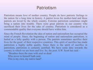 Patriotism
Patriotism means love of mother country. People do have patriotic feelings to
the nation for a long time in history. A patriot loves his mother-land and these
patriots are loved by the whole country. Extreme patriotism sometimes might
bring a nation into trouble. There were great patriots in our country who
sacrificed their lives for the sake of country. Patriotism is considered as a
commendable quality that everyone should have within him.
Since the French Revolution the idea of nation and nationalism has occupied the
mind of people. Since, the beginning of nation and nationalism patriotism, is
hailed as a lofty quality with a person. The patriots sometimes sacrifice their
lives for the good of their respective countries. This spirit of sacrifice has made
patriotism a highly noble quality. Since there is the spirit of sacrifice in
patriotism, patriotism is certainly justified. We have some duty towards the
country in which we are born and live. So, the poet. S.W. Scott has said –
    "Breathes there the man with soul so dead
    Who never to himself hath said.
    This is my own, my native land".
 