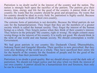 Patriotism is no doubt useful in the interest of the country and the nation. The
nation is strongly built upon the sacrifice of the patriots. The patriots give their
money, time, energy and life for the good of the country. A patriot think of his
country. He wants that his country should be great and prosperous. He wants that
his country should be ideal in every field. So, patriotism is highly useful. Because
it makes the people to think of their own country.
The extreme form of patriotism is not desirable. Because the blind patriots do not
care for the humanitarianism. They forget that they are the members of a greater
society which is called the human society. They forget the interest of the human
beings as a whole. They forgets justice when they think of their country's interest.
They believe in the principle 'My country, right or wrong'. He might commit many
wrong things in the interest of his country. It is really not good. We should think in
the term of one world and one human society. We should contemplate a world-
Government.
We had great patriots in our country like Dasharath Chand, Dharmabhakta,
Sukraraj Sastri and Gangalal Shrestha. Their sacrifice is now proverbial. But they
were also thinking of the world as a whole. They have sacrificed their entire life
for the benefit of the country for the freedom of people and for the good of the
nation rather than their personal benefit.
Patriotism is no doubt a good quality. But we should always avoid the dark side of
patriotism. We should not forget justice and fair play when we think the interest of
our own country. A patriot should be a humanitarian first and foremost, then only
he can be a true patriot.
 