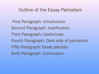 Outline of the Essay Patriotism

    First Paragraph: Introduction
   Second Paragraph: Justification
   Third Paragraph: Usefulness
   Fourth Paragraph: Dark side of patriotism
   Fifth Paragraph: Great patriots
   Sixth Paragraph: Conclusion:
 