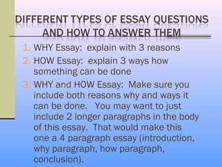 1. WHY Essay: explain with 3 reasons
2. HOW Essay: explain 3 ways how
   something can be done
3. WHY and HOW Essay: Make sure you
   include both reasons why and ways it
   can be done. You may want to just
   include 2 longer paragraphs in the body
   of this essay. That would make this
   one a 4 paragraph essay (introduction,
   why paragraph, how paragraph,
   conclusion).
 