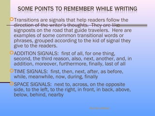 Transitions are signals that help readers follow the
 direction of the writer’s thoughts. They are like
 signposts on the road that guide travelers. Here are
 examples of some common transitional words or
 phrases, grouped according to the kid of signal they
 give to the readers.
ADDITION SIGNALS: first of all, for one thing,
 second, the third reason, also, next, another, and, in
 addition, moreover, furthermore, finally, last of all
TIME SIGNALS: first, then, next, after, as before,
 while, meanwhile, now, during, finally
SPACE SIGNALS: next to, across, on the opposite
 side, to the left, to the right, in front, in back, above,
 below, behind, nearby

                                      Eka Dev Adhikari
 