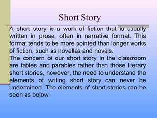 Short Story
A short story is a work of fiction that is usually
written in prose, often in narrative format. This
format tends to be more pointed than longer works
of fiction, such as novellas and novels.
The concern of our short story in the classroom
are fables and parables rather than those literary
short stories, however, the need to understand the
elements of writing short story can never be
undermined. The elements of short stories can be
seen as below
 