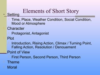 Elements of Short Story
•   Setting
       Time, Place, Weather Condition, Social Condition,
        Mood or Atmosphere
   Character
       Protagonist, Antagonist
   Plot
       Introduction, Rising Action, Climax / Turning Point,
        Falling Action, Resolution / Denouement
   Point of View
       First Person, Second Person, Third Person
   Theme
   Moral
 
