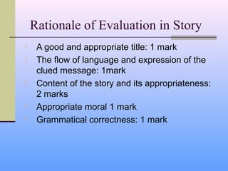 Rationale of Evaluation in Story
    A good and appropriate title: 1 mark
    The flow of language and expression of the
     clued message: 1mark
    Content of the story and its appropriateness:
     2 marks
    Appropriate moral 1 mark
    Grammatical correctness: 1 mark
 