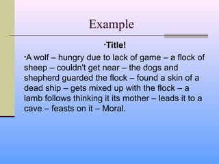 Example
                      •Title!

•Awolf – hungry due to lack of game – a flock of
sheep – couldn't get near – the dogs and
shepherd guarded the flock – found a skin of a
dead ship – gets mixed up with the flock – a
lamb follows thinking it its mother – leads it to a
cave – feasts on it – Moral.
 