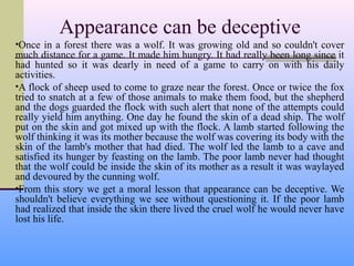Appearance can be deceptive
•Once in a forest there was a wolf. It was growing old and so couldn't cover
much distance for a game. It made him hungry. It had really been long since it
had hunted so it was dearly in need of a game to carry on with his daily
activities.
•A flock of sheep used to come to graze near the forest. Once or twice the fox
tried to snatch at a few of those animals to make them food, but the shepherd
and the dogs guarded the flock with such alert that none of the attempts could
really yield him anything. One day he found the skin of a dead ship. The wolf
put on the skin and got mixed up with the flock. A lamb started following the
wolf thinking it was its mother because the wolf was covering its body with the
skin of the lamb's mother that had died. The wolf led the lamb to a cave and
satisfied its hunger by feasting on the lamb. The poor lamb never had thought
that the wolf could be inside the skin of its mother as a result it was waylayed
and devoured by the cunning wolf.
•From this story we get a moral lesson that appearance can be deceptive. We
shouldn't believe everything we see without questioning it. If the poor lamb
had realized that inside the skin there lived the cruel wolf he would never have
lost his life.
 