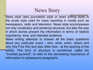 News Story
News style (also journalistic style or news writing style) is
the prose style used for news reporting in media such as
newspapers, radio and television. News style encompasses
not only vocabulary and sentence structure, but also the way
in which stories present the information in terms of relative
importance, tone, and intended audience.
News writing attempts to answer all the basic questions
about any particular event - who, what, when, where and
why (the Five Ws) and also often how - at the opening of the
article. This form of structure is sometimes called the
"inverted pyramid", to refer to the decreasing importance of
information in subsequent paragraphs.
 