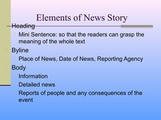 Elements of News Story
   Heading
       Mini Sentence: so that the readers can grasp the
        meaning of the whole text
   Byline
       Place of News, Date of News, Reporting Agency
   Body
       Information
       Detailed news
       Reports of people and any consequences of the
        event
 