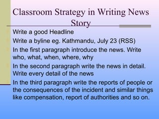 Classroom Strategy in Writing News
                   Story
   Write a good Headline
   Write a byline eg. Kathmandu, July 23 (RSS)
   In the first paragraph introduce the news. Write
    who, what, when, where, why
   In the second paragraph write the news in detail.
    Write every detail of the news
   In the third paragraph write the reports of people or
    the consequences of the incident and similar things
    like compensation, report of authorities and so on.
 