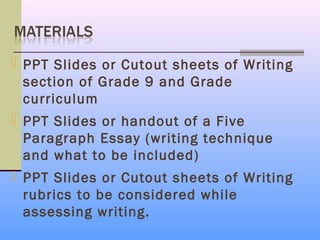  PPT Slides or Cutout sheets of Writing
  section of Grade 9 and Grade
  curriculum
 PPT Slides or handout of a Five
  Paragraph Essay (writing technique
  and what to be included)
 PPT Slides or Cutout sheets of Writing
  rubrics to be considered while
  assessing writing.
 