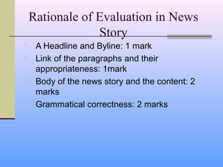 Rationale of Evaluation in News
                 Story
    A Headline and Byline: 1 mark
    Link of the paragraphs and their
     appropriateness: 1mark
    Body of the news story and the content: 2
     marks
    Grammatical correctness: 2 marks
 