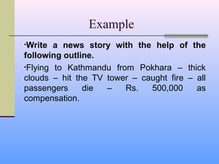 Example
•Write  a news story with the help of the
following outline.
•Flying to Kathmandu from Pokhara – thick
clouds – hit the TV tower – caught fire – all
passengers     die  –   Rs.   500,000     as
compensation.
 