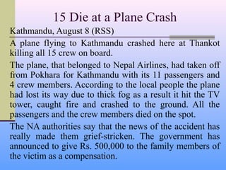 15 Die at a Plane Crash
Kathmandu, August 8 (RSS)
A plane flying to Kathmandu crashed here at Thankot
killing all 15 crew on board.
The plane, that belonged to Nepal Airlines, had taken off
from Pokhara for Kathmandu with its 11 passengers and
4 crew members. According to the local people the plane
had lost its way due to thick fog as a result it hit the TV
tower, caught fire and crashed to the ground. All the
passengers and the crew members died on the spot.
The NA authorities say that the news of the accident has
really made them grief-stricken. The government has
announced to give Rs. 500,000 to the family members of
the victim as a compensation.
 