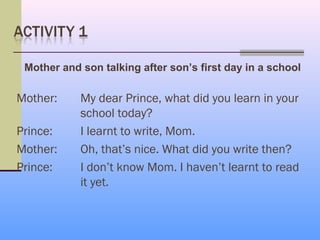 Mother and son talking after son’s first day in a school

Mother:     My dear Prince, what did you learn in your
            school today?
Prince:     I learnt to write, Mom.
Mother:     Oh, that’s nice. What did you write then?
Prince:     I don’t know Mom. I haven’t learnt to read
            it yet.
 