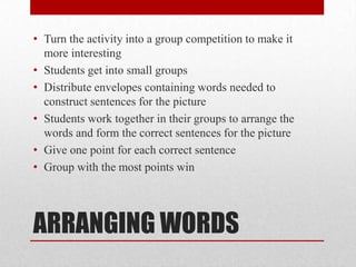 ARRANGING WORDS
• Turn the activity into a group competition to make it
more interesting
• Students get into small groups
• Distribute envelopes containing words needed to
construct sentences for the picture
• Students work together in their groups to arrange the
words and form the correct sentences for the picture
• Give one point for each correct sentence
• Group with the most points win
 