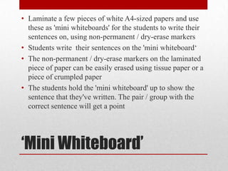 ‘Mini Whiteboard’
• Laminate a few pieces of white A4-sized papers and use
these as 'mini whiteboards' for the students to write their
sentences on, using non-permanent / dry-erase markers
• Students write their sentences on the 'mini whiteboard‘
• The non-permanent / dry-erase markers on the laminated
piece of paper can be easily erased using tissue paper or a
piece of crumpled paper
• The students hold the 'mini whiteboard' up to show the
sentence that they've written. The pair / group with the
correct sentence will get a point
 