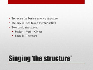 Singing ‘the structure’
• To revise the basic sentence structure
• Melody is used to aid memorisation
• Two basic structures:
• Subject – Verb – Object
• There is / There are
 