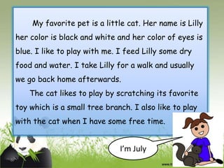 My favorite pet is a little cat. Her name is Lilly
her color is black and white and her color of eyes is
blue. I like to play with me. I feed Lilly some dry
food and water. I take Lilly for a walk and usually
we go back home afterwards.
The cat likes to play by scratching its favorite
toy which is a small tree branch. I also like to play

with the cat when I have some free time.

I’m July

 