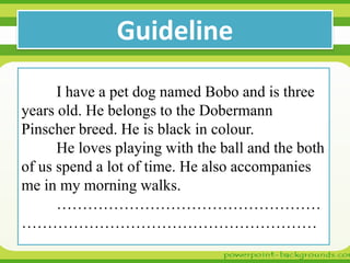 Guideline
I have a pet dog named Bobo and is three
years old. He belongs to the Dobermann
Pinscher breed. He is black in colour.
He loves playing with the ball and the both
of us spend a lot of time. He also accompanies
me in my morning walks.
……………………………………………
…………………………………………………

 