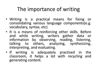 The importance of writing
• Writing is a practical means for fixing or
consolidating various language components(e.g.
vocabulary, syntax, etc)
• It is a means of reinforcing other skills. Before
and while writing, writers gather data or
information by observing, reading, listening,
talking to others, analyzing, synthesizing,
interpreting, and evaluating.
• If writing is adequately practised in the
classroom, it helps a lot with recycling and
generating content.
 