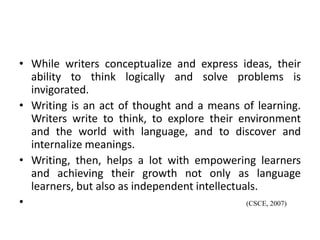 • While writers conceptualize and express ideas, their
ability to think logically and solve problems is
invigorated.
• Writing is an act of thought and a means of learning.
Writers write to think, to explore their environment
and the world with language, and to discover and
internalize meanings.
• Writing, then, helps a lot with empowering learners
and achieving their growth not only as language
learners, but also as independent intellectuals.
• (CSCE, 2007)
 