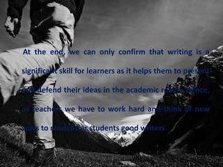 At the end, we can only confirm that writing is a
significant skill for learners as it helps them to present
and defend their ideas in the academic realm. Hence,
as teachers we have to work hard and think of new
ways to render our students good writers.
 