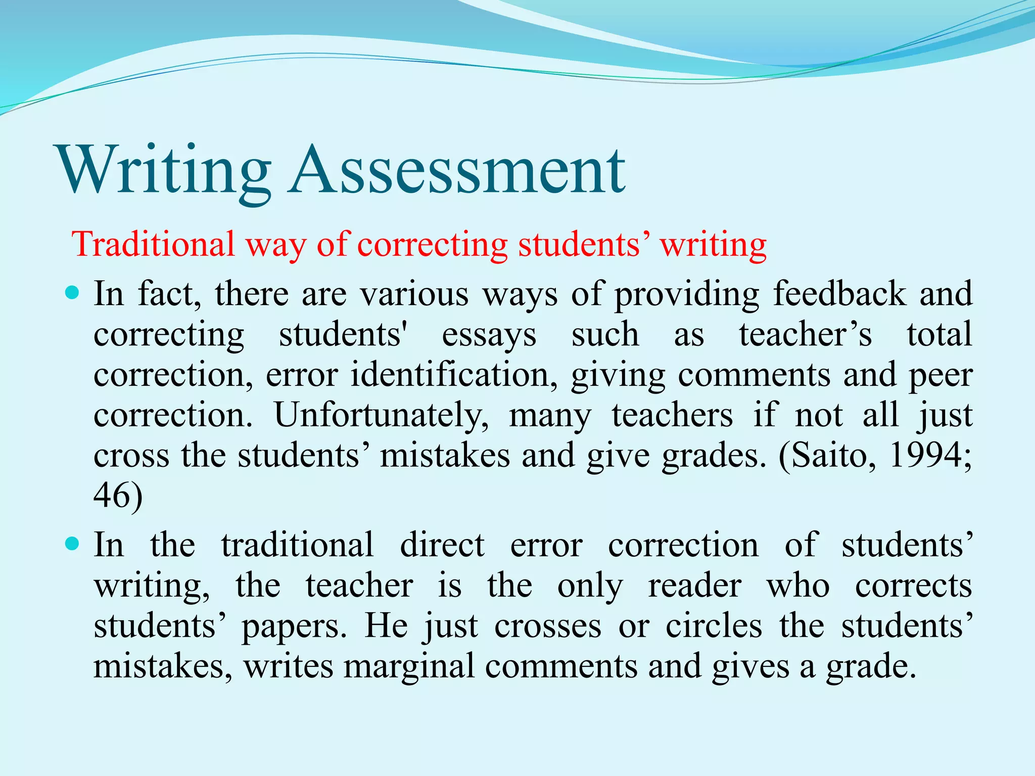 Writing Assessment
Traditional way of correcting students’ writing
 In fact, there are various ways of providing feedback and
correcting students' essays such as teacher’s total
correction, error identification, giving comments and peer
correction. Unfortunately, many teachers if not all just
cross the students’ mistakes and give grades. (Saito, 1994;
46)
 In the traditional direct error correction of students’
writing, the teacher is the only reader who corrects
students’ papers. He just crosses or circles the students’
mistakes, writes marginal comments and gives a grade.
 