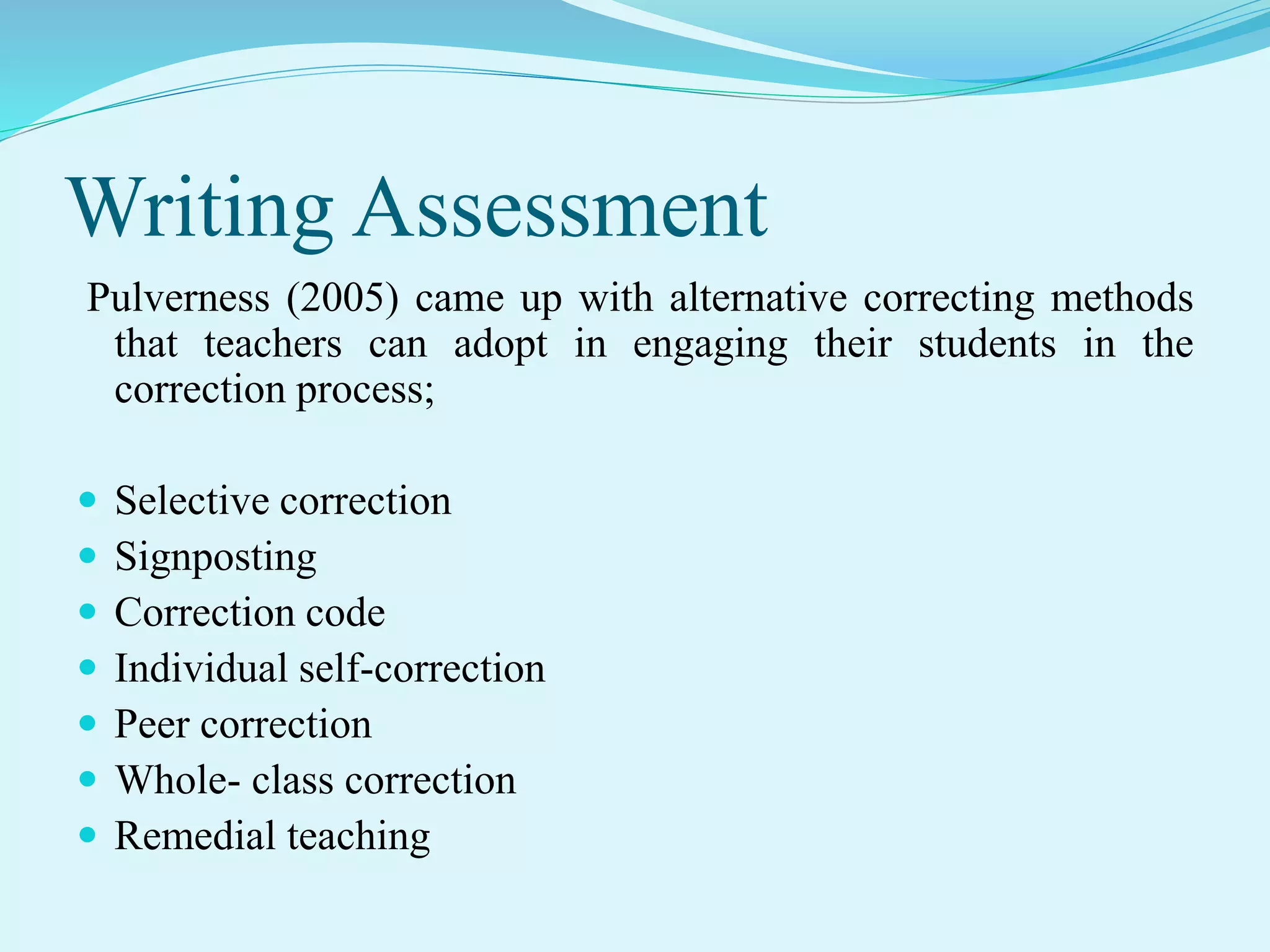 Writing Assessment
Pulverness (2005) came up with alternative correcting methods
that teachers can adopt in engaging their students in the
correction process;
 Selective correction
 Signposting
 Correction code
 Individual self-correction
 Peer correction
 Whole- class correction
 Remedial teaching
 