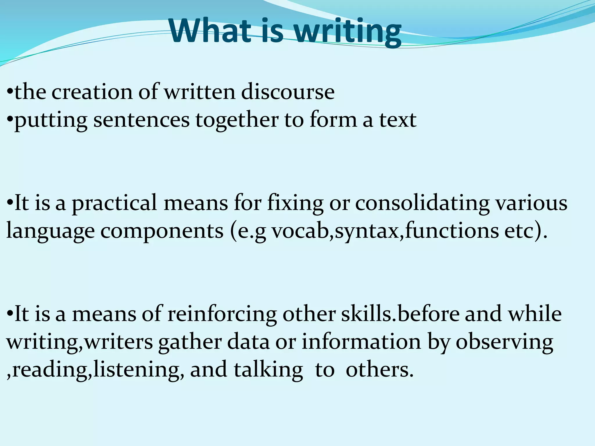 What is writing
•the creation of written discourse
•putting sentences together to form a text
•It is a practical means for fixing or consolidating various
language components (e.g vocab,syntax,functions etc).
•It is a means of reinforcing other skills.before and while
writing,writers gather data or information by observing
,reading,listening, and talking to others.
 