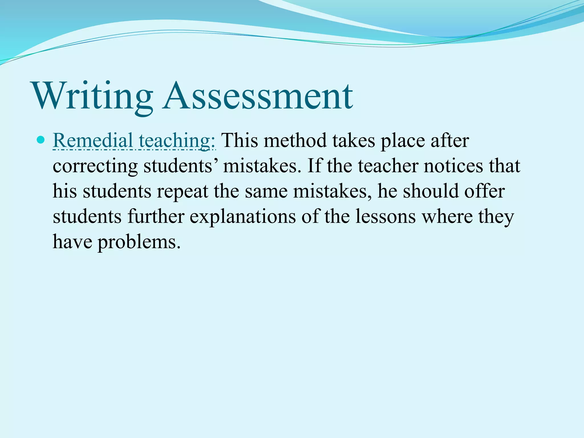 Writing Assessment
 Remedial teaching: This method takes place after
correcting students’ mistakes. If the teacher notices that
his students repeat the same mistakes, he should offer
students further explanations of the lessons where they
have problems.
 