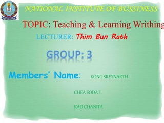 NATIONAL INSTITUTE OF BUSSINESS
LECTURER: Thim Bun Rath
TOPIC: Teaching & Learning Writhing
Members’ Name: KONG SREYNARTH
CHEA SODAT
KAO CHANITA
 