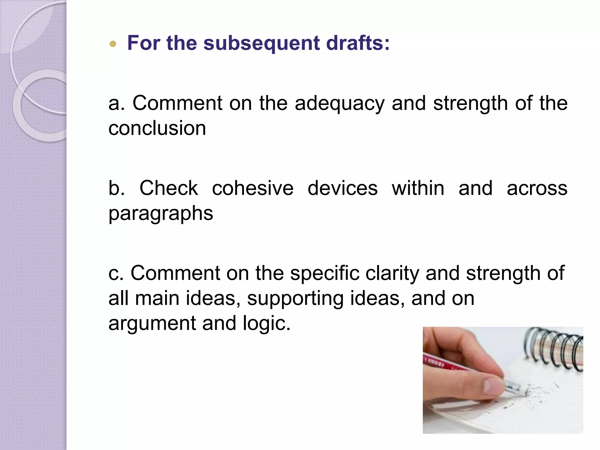 For the subsequent drafts:
a. Comment on the adequacy and strength of the
conclusion
b. Check cohesive devices within and across
paragraphs
c. Comment on the specific clarity and strength of
all main ideas, supporting ideas, and on
argument and logic.
 