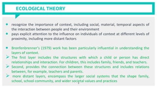 ECOLOGICAL THEORY
• recognize the importance of context, including social, material, temporal aspects of
the interaction between people and their environment
• pays explicit attention to the influence on individuals of context at different levels of
proximity, including more distant factors
• Bronfenbrenner’s (1979) work has been particularly influential in understanding the
layers of context.
➢ The first layer includes the structures with which a child or person has direct
relationships and interaction. For children, this includes family, friends, and teachers.
➢ Second, provides the connection between these structures and includes relations
between, for example, teachers and parents.
➢ more distant layers, encompass the larger social systems that the shape family,
school, school community, and wider societal values and practices
9
 