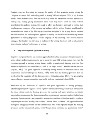 11
Students who are determined to improve the quality of their academic writing should be
“prepared to change their habitual approach to writing” (Chandrasegaran, 2001, p. vi). In other
words, some students would need to move away from the information focused approach to
writing (i.e., merely giving information about what they know about the topic without
considering the readers). Instead, they need to adopt an alternative approach to writing that
emphasizes an awareness of the purpose and audience of the writing. Students would need to
learn to become aware of the thinking processes that take place in the writing. Recent research
has indicated that the socio-cognitive approach to writing can be effective in enhancing student
performance in writing English as a second language. In the following, I will discuss practical
strategies that teachers can introduce to students in the writing classroom with an objective to
improving the students’ performance in writing.
a. Using socio-cognitive approach to writing
Cognitive and genre theories are common approaches to teaching academic writing to students at
upper primary and secondary schools, and in university-level ESL writing courses. However, the
cognitive approach to teaching writing focuses on idea generation and planning strategies. This
approach neglects socio-cultural factors, such as the target readers’ possible reaction to texts
(Hyland, 2002). The genre approach to teaching writing focuses on rhetorical moves and
organization structure (Sawyer & Watson, 1989), rather than the thinking processes that are
involved in the enactment of the discourse moves (Chandrasegaran, 2013). The prescriptive
nature of a genre approach to writing may inhibit students’ creativity (Hyland, 2002).
Motivated by the limitations of cognitive and genre approaches to writing pedagogy,
Chandrasegaran (2013) suggests a socio-cognitive approach to writing, which takes into account
the socio-cultural contexts, thinking processes in enacting each genre practice, and reader
expectations, to overcome the shortcomings of the cognitive and genre approaches. Studies have
suggested that the use of a socio-cognitive approach to teaching writing has positive results in
improving the students’ writing. For example, Graham, Harris, & Mason (2005) pointed out that
third-grade struggling students in the United States, who were explicitly taught the thinking
processes and the structure of genres, wrote “longer, more complete, and qualitatively better”
 