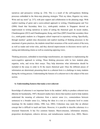 12
narratives and persuasive writing (p. 234). This is a result of the self-regulatory thinking
processes embedded in the three-step planning strategies “Pick my ideas; Organize my notes;
Write and say more” (p. 217), with peer support and collaboration in the planning stage. With
explicit teaching of genre and a socio-cultural approach to writing, Chandrasegaran and Yeo
(2006) found that Secondary three (i.e., ninth-grade) students in Singapore showed an
improvement in writing narratives in terms of setting the rhetorical goal. In recent studies,
Chandrasegaran (2013) and Chandrasegaran, Kong, and Chua (2007) found that secondary three
(i.e., ninth-grade) students in a Singapore school improved in expository writing. Specifically,
through teachers’ guided class discussions and explicit teaching of thinking processes in the
enactment of genre practices, the students raised their awareness of the social context of the texts,
as well as reader and writer roles, and they showed improvements in discourse moves such as
stating and elaborating claims as well as countering opposing views.
Thinking processes, embedded in knowledge transformation, are important in implementing the
socio-cognitive approach to writing. These thinking processes refer to how students plan,
organize, write, and revise their essays. They help determine what information should be
included in the essay in order to fit the macro rhetorical goal. Once the different pieces of
information are determined, presenting them in a coherent form is a challenge to many students
during the writing process. Understanding the features of a coherent text is the subject of the next
section.
b. Understanding features that make a text coherent
Knowledge of coherence is an important factor in the students’ ability to produce coherent texts
(Bereiter & Scardamalia, 1987). Research studies have shown that teachers need to help students
understand the meaning of coherence from a narrow sense (i.e., connectedness between
sentences) to a broader sense (i.e., linking the ideas in a text at a discourse level to create
meanings for the readers) (Johns, 1986; Lee, 2002). Coherence may seem like an abstract
concept that is difficult to teach and learn. However, it is possible to describe coherence in a
structural framework. It has five common features: Macro-structure, information structure,
proposition development, cohesive devices, and metadiscourse markers (Lee, 2002). Macro-
 