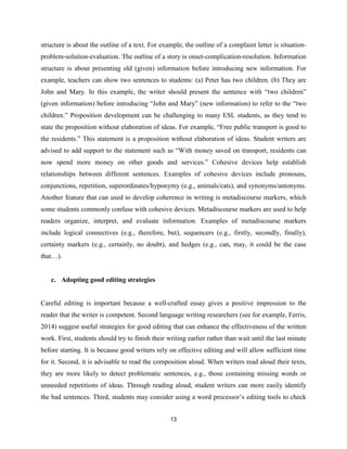 13
structure is about the outline of a text. For example, the outline of a complaint letter is situation-
problem-solution-evaluation. The outline of a story is onset-complication-resolution. Information
structure is about presenting old (given) information before introducing new information. For
example, teachers can show two sentences to students: (a) Peter has two children. (b) They are
John and Mary. In this example, the writer should present the sentence with “two children”
(given information) before introducing “John and Mary” (new information) to refer to the “two
children.” Proposition development can be challenging to many ESL students, as they tend to
state the proposition without elaboration of ideas. For example, “Free public transport is good to
the residents.” This statement is a proposition without elaboration of ideas. Student writers are
advised to add support to the statement such as “With money saved on transport, residents can
now spend more money on other goods and services.” Cohesive devices help establish
relationships between different sentences. Examples of cohesive devices include pronouns,
conjunctions, repetition, superordinates/hyponymy (e.g., animals/cats), and synonyms/antonyms.
Another feature that can used to develop coherence in writing is metadiscourse markers, which
some students commonly confuse with cohesive devices. Metadiscourse markers are used to help
readers organize, interpret, and evaluate information. Examples of metadiscourse markers
include logical connectives (e.g., therefore, but), sequencers (e.g., firstly, secondly, finally),
certainty markers (e.g., certainly, no doubt), and hedges (e.g., can, may, it could be the case
that…).
c. Adopting good editing strategies
Careful editing is important because a well-crafted essay gives a positive impression to the
reader that the writer is competent. Second language writing researchers (see for example, Ferris,
2014) suggest useful strategies for good editing that can enhance the effectiveness of the written
work. First, students should try to finish their writing earlier rather than wait until the last minute
before starting. It is because good writers rely on effective editing and will allow sufficient time
for it. Second, it is advisable to read the composition aloud. When writers read aloud their texts,
they are more likely to detect problematic sentences, e.g., those containing missing words or
unneeded repetitions of ideas. Through reading aloud, student writers can more easily identify
the bad sentences. Third, students may consider using a word processor’s editing tools to check
 