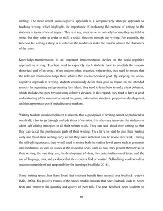 16
writing. The more recent socio-cognitive approach is a comparatively strategic approach to
teaching writing, which highlights the importance of explaining the purpose of writing to the
students in terms of social impact. This is to say, students write not only because they are told to
write, but they write in order to fulfil a social function through the writing. For example, the
function for writing a story is to entertain the readers or make the readers admire the characters
of the story.
Knowledge-transformation is an important implementation device in the socio-cognitive
approach to writing. Teachers need to explicitly teach students how to establish the macro-
rhetorical goal of an essay. When students plan, organize, write/revise, they need to ensure that
the relevant information helps them achieve the macro-rhetorical goal. By adopting the socio-
cognitive approach to writing, students consciously define their goal as impact on the intended
readers. In organizing and presenting their ideas, they need to learn how to make a text coherent,
which includes but goes beyond using cohesive devices. In this regard, they need to have a good
understanding of the macrostructure of the genre, information structure, proposition development,
and the appropriate use of metadiscourse markers.
Writing teachers should emphasize to students that a good piece of writing cannot be produced in
one draft; it has to go through multiple times of revision. It is also very important for students to
adopt self-editing strategies in all their written work. They can read aloud their writing so that
they can detect the problematic parts of their writing. They have to start to plan their writing
early and finish their writing early so that they have sufficient time to revise their work. During
the self-editing process, they would need to revise both the surface level errors such as grammar
and mechanics, as well as issues at the discourse level, such as how they present themselves in
their writing, the tone they use, the development of ideas, the contextualization of ideas, and the
use of language, data, and evidence that their readers find persuasive. Self-editing would result in
student ownership of and responsibility for learning (Swaffield, 2011).
Some writing researchers have found that students benefit from trained peer feedback reviews
(Min, 2006). The positive results of the related studies indicate that peer feedback leads to better
texts and improves the quantity and quality of peer talk. The peer feedback helps students to
 