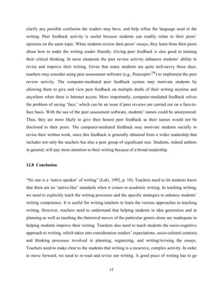 17
clarify any possible confusion the readers may have, and help refine the language used in the
writing. Peer feedback activity is useful because students can readily relate to their peers’
opinions on the same topic. When students review their peers’ essays, they learn from their peers
about how to make the writing reader friendly. Giving peer feedback is also good in training
their critical thinking. In most situations the peer review activity enhances students’ ability to
revise and improve their writing. Given that many students are quite tech-savvy these days,
teachers may consider using peer assessment software (e.g., PeerceptivTM
) to implement the peer
review activity. The computer-mediated peer feedback system may motivate students by
allowing them to give and view peer feedback on multiple drafts of their writing anytime and
anywhere when there is Internet access. More importantly, computer-mediated feedback solves
the problem of saving ‘face,’ which can be an issue if peer reviews are carried out on a face-to-
face basis. With the use of the peer assessment software, students’ names could be anonymized.
Thus, they are more likely to give their honest peer feedback as their names would not be
disclosed to their peers. The computer-mediated feedback may motivate students socially to
revise their written work, since this feedback is generally obtained from a wider readership that
includes not only the teachers but also a peer group of significant size. Students, indeed authors
in general, will pay more attention to their writing because of a broad readership.
12.8 Conclusion
“No one is a ‘native speaker’ of writing” (Leki, 1992, p. 10). Teachers need to let students know
that there are no ‘native-like’ standards when it comes to academic writing. In teaching writing,
we need to explicitly teach the writing processes and the specific strategies to enhance students’
writing competence. It is useful for writing teachers to learn the various approaches to teaching
writing. However, teachers need to understand that helping students in idea generation and in
planning as well as teaching the rhetorical moves of the particular genres alone are inadequate in
helping students improve their writing. Teachers also need to teach students the socio-cognitive
approach to writing, which takes into consideration readers’ expectations, socio-cultural contexts,
and thinking processes involved in planning, organizing, and writing/revising the essays.
Teachers need to make clear to the students that writing is a recursive, complex activity. In order
to move forward, we need to re-read and revise our writing. A good piece of writing has to go
 
