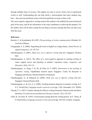 18
through multiple times of revision. This applies not only to novice writers, but to experienced
writers as well. Understanding this can help clarify a misconception that many students may
have – that only non-proficient writers will need significant revisions to their work.
The socio-cognitive approach to writing ensures that students will establish the macro-rhetorical
goal of the essay, and all the information in the essay contributes to achieving this purpose. For
the readers, they will be able to grasp the one thing or one key message that they can take away
from the essay.
References
Bereiter, C., & Scardamalia, M. (1987). The psychology of written communication. Hillsdale, NJ:
Lawrence Erlbaum.
Canagarajah, A. S. (2006). Negotiating the local in English as a lingua franca. Annual Review of
Applied Linguistics, 26, 197-218.
Chandrasegaran, A. (2001). Think your way to effective writing (2nd ed.). Singapore: Prentice
Hall.
Chandrasegaran, A. (2013). The effect of a socio-cognitive approach to teaching writing on
stance support moves and topicality in students’ expository essays. Linguistics and
Education, 24(2), 101-111.
Chandrasegaran, A., Kong, C. K. M., & Chua, D. F. (2007). Intervention in the teaching of
expository writing. Unpublished research report. Singapore: Centre for Research in
Pedagogy and Practice, National Institute of Education.
Chandrasegaran, A., & Schaetzel, K. (2004). Think your way to effective writing (3rd ed.).
Singapore: Pearson/Prentice Hall.
Chandrasegaran, A., & Yeo, S. C. (2006). Teaching character depiction in narrative writing. In T.
S. C. Farrell (Ed.), Language teacher research in Asia (pp. 7-20). Alexandria, VA: TESOL.
Cheung, Y. L. (2011). Teacher training for effective writing instruction: Recent trends and future
directions. Procedia Social and Behavioral Sciences Journal, 15(1), 531-534.
Clark, R., & Ivanič, R. (1991). Consciousness-raising about the writing process. In C. James, &
P. Garrett (Eds.), Language awareness in the classroom (pp. 168-185). London: Longman.
 