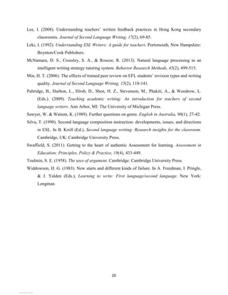 20
Lee, I. (2008). Understanding teachers’ written feedback practices in Hong Kong secondary
classrooms. Journal of Second Language Writing, 17(2), 69-85.
Leki, I. (1992). Understanding ESL Writers: A guide for teachers. Portsmouth, New Hampshire:
Boynton/Cook Publishers.
McNamara, D. S., Crossley, S. A., & Roscoe, R. (2013). Natural language processing in an
intelligent writing strategy tutoring system. Behavior Research Methods, 45(2), 499-515.
Min, H. T. (2006). The effects of trained peer review on EFL students’ revision types and writing
quality. Journal of Second Language Writing, 15(2), 118-141.
Paltridge, B., Harbon, L., Hirsh, D., Shen, H. Z., Stevenson, M., Phakiti, A., & Woodrow, L.
(Eds.). (2009). Teaching academic writing: An introduction for teachers of second
language writers. Ann Arbor, MI: The University of Michigan Press.
Sawyer, W. & Watson, K. (1989). Further questions on genre. English in Australia, 90(1), 27-42.
Silva, T. (1990). Second language composition instruction: developments, issues, and directions
in ESL. In B. Kroll (Ed.), Second language writing: Research insights for the classroom.
Cambridge, UK: Cambridge University Press.
Swaffield, S. (2011). Getting to the heart of authentic Assessment for learning. Assessment in
Education: Principles, Policy & Practice, 18(4), 433-449.
Toulmin, S. E. (1958). The uses of argument. Cambridge: Cambridge University Press.
Widdowson, H. G. (1983). New starts and different kinds of failure. In A. Freedman, I. Pringle,
& J. Yalden (Eds.), Learning to write: First language/second language. New York:
Longman.
View publication stats
View publication stats
 