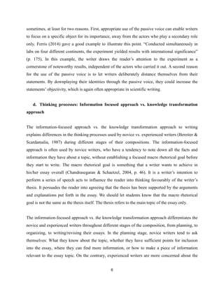 6
sometimes, at least for two reasons. First, appropriate use of the passive voice can enable writers
to focus on a specific object for its importance, away from the actors who play a secondary role
only. Ferris (2014) gave a good example to illustrate this point. “Conducted simultaneously in
labs on four different continents, the experiment yielded results with international significance”
(p. 175). In this example, the writer draws the reader’s attention to the experiment as a
cornerstone of noteworthy results, independent of the actors who carried it out. A second reason
for the use of the passive voice is to let writers deliberately distance themselves from their
statements. By downplaying their identities through the passive voice, they could increase the
statements’ objectivity, which is again often appropriate in scientific writing.
d. Thinking processes: Information focused approach vs. knowledge transformation
approach
The information-focused approach vs. the knowledge transformation approach to writing
explains differences in the thinking processes used by novice vs. experienced writers (Bereiter &
Scardamalia, 1987) during different stages of their compositions. The information-focused
approach is often used by novice writers, who have a tendency to note down all the facts and
information they have about a topic, without establishing a focused macro rhetorical goal before
they start to write. The macro rhetorical goal is something that a writer wants to achieve in
his/her essay overall (Chandrasegaran & Schaetzel, 2004, p. 46). It is a writer’s intention to
perform a series of speech acts to influence the reader into thinking favourably of the writer’s
thesis. It persuades the reader into agreeing that the thesis has been supported by the arguments
and explanations put forth in the essay. We should let students know that the macro rhetorical
goal is not the same as the thesis itself. The thesis refers to the main topic of the essay only.
The information-focused approach vs. the knowledge transformation approach differentiates the
novice and experienced writers throughout different stages of the composition, from planning, to
organizing, to writing/revising their essays. In the planning stage, novice writers tend to ask
themselves: What they know about the topic, whether they have sufficient points for inclusion
into the essay, where they can find more information, or how to make a piece of information
relevant to the essay topic. On the contrary, experienced writers are more concerned about the
 