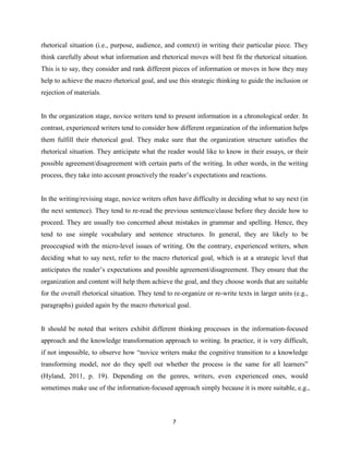 7
rhetorical situation (i.e., purpose, audience, and context) in writing their particular piece. They
think carefully about what information and rhetorical moves will best fit the rhetorical situation.
This is to say, they consider and rank different pieces of information or moves in how they may
help to achieve the macro rhetorical goal, and use this strategic thinking to guide the inclusion or
rejection of materials.
In the organization stage, novice writers tend to present information in a chronological order. In
contrast, experienced writers tend to consider how different organization of the information helps
them fulfill their rhetorical goal. They make sure that the organization structure satisfies the
rhetorical situation. They anticipate what the reader would like to know in their essays, or their
possible agreement/disagreement with certain parts of the writing. In other words, in the writing
process, they take into account proactively the reader’s expectations and reactions.
In the writing/revising stage, novice writers often have difficulty in deciding what to say next (in
the next sentence). They tend to re-read the previous sentence/clause before they decide how to
proceed. They are usually too concerned about mistakes in grammar and spelling. Hence, they
tend to use simple vocabulary and sentence structures. In general, they are likely to be
preoccupied with the micro-level issues of writing. On the contrary, experienced writers, when
deciding what to say next, refer to the macro rhetorical goal, which is at a strategic level that
anticipates the reader’s expectations and possible agreement/disagreement. They ensure that the
organization and content will help them achieve the goal, and they choose words that are suitable
for the overall rhetorical situation. They tend to re-organize or re-write texts in larger units (e.g.,
paragraphs) guided again by the macro rhetorical goal.
It should be noted that writers exhibit different thinking processes in the information-focused
approach and the knowledge transformation approach to writing. In practice, it is very difficult,
if not impossible, to observe how “novice writers make the cognitive transition to a knowledge
transforming model, nor do they spell out whether the process is the same for all learners”
(Hyland, 2011, p. 19). Depending on the genres, writers, even experienced ones, would
sometimes make use of the information-focused approach simply because it is more suitable, e.g.,
 