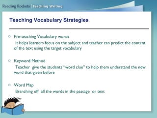 Teaching Vocabulary Strategies
o Pre-teaching Vocabulary words
It helps learners focus on the subject and teacher can predict the content
of the text using the target vocabulary
o Keyword Method
Teacher give the students “word clue” to help them understand the new
word that given before
o Word Map
Branching off all the words in the passage or text
 