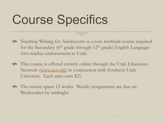Course Specifics
 Teaching Writing for Adolescents is a core methods course required
for the Secondary (6th grade through 12th grade) English Language
Arts teacher endorsement in Utah.
 This course is offered entirely online through the Utah Education
Network (www.uen.org) in conjunction with Southern Utah
University. Each unit costs $21.
 The course spans 12 weeks. Weekly assignments are due on
Wednesdays by midnight.
 