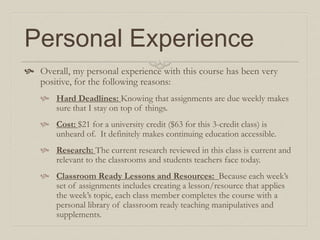 Personal Experience
 Overall, my personal experience with this course has been very
positive, for the following reasons:
 Hard Deadlines: Knowing that assignments are due weekly makes
sure that I stay on top of things.
 Cost: $21 for a university credit ($63 for this 3-credit class) is
unheard of. It definitely makes continuing education accessible.
 Research: The current research reviewed in this class is current and
relevant to the classrooms and students teachers face today.
 Classroom Ready Lessons and Resources: Because each week’s
set of assignments includes creating a lesson/resource that applies
the week’s topic, each class member completes the course with a
personal library of classroom ready teaching manipulatives and
supplements.
 
